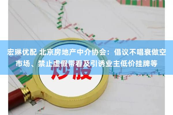 宏琳优配 北京房地产中介协会：倡议不唱衰做空市场、禁止虚假带看及引诱业主低价挂牌等
