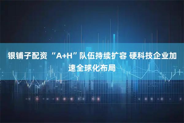 银铺子配资 “A+H”队伍持续扩容 硬科技企业加速全球化布局