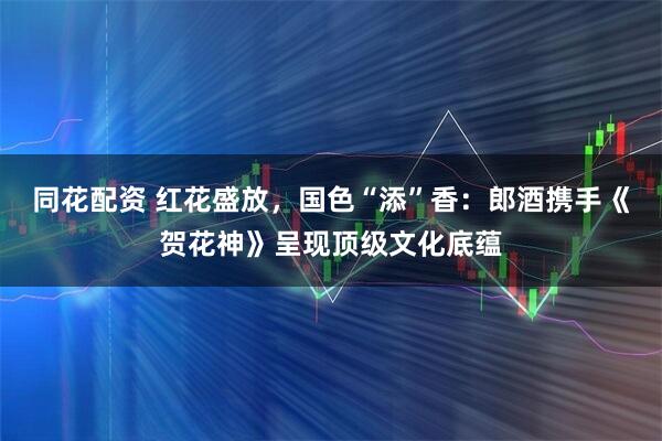 同花配资 红花盛放，国色“添”香：郎酒携手《贺花神》呈现顶级文化底蕴