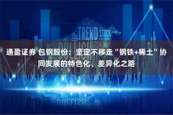 通盈证券 包钢股份:坚定不移走“钢铁+稀土”协同发展的特色化、差异化之路