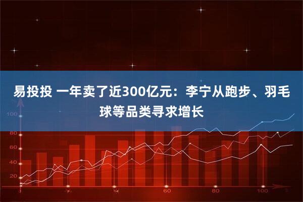 易投投 一年卖了近300亿元:李宁从跑步、羽毛球等品类寻求增长